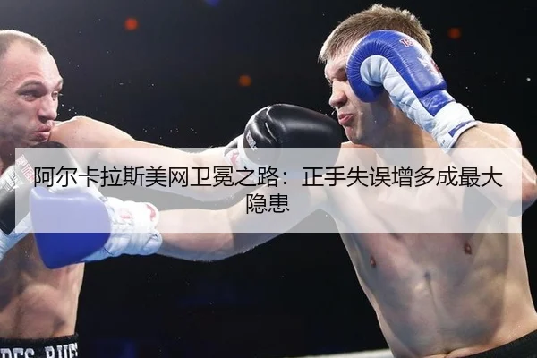 阿尔卡拉斯美网卫冕之路：正手失误增多成最大隐患
