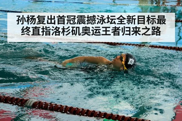孙杨复出首冠震撼泳坛全新目标最终直指洛杉矶奥运王者归来之路