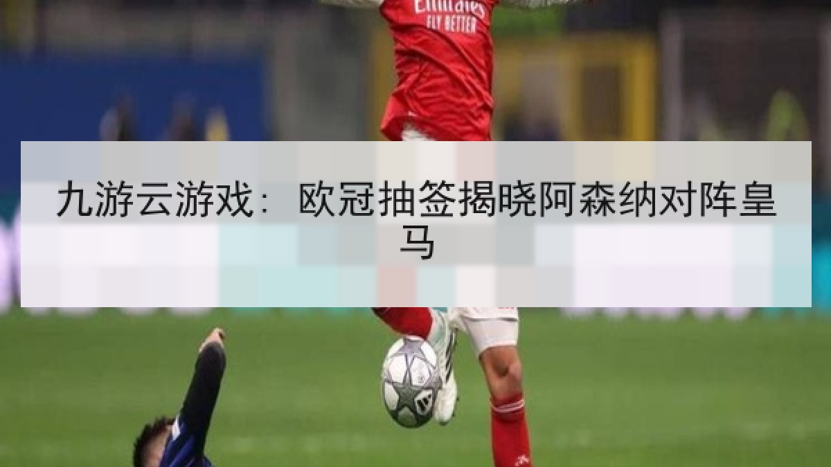 九游云游戏: 欧冠抽签揭晓阿森纳对阵皇马