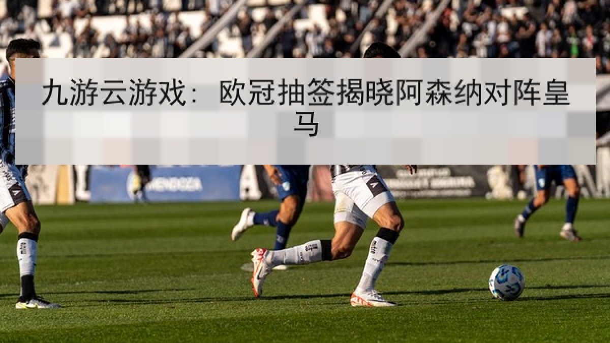 九游云游戏: 欧冠抽签揭晓阿森纳对阵皇马