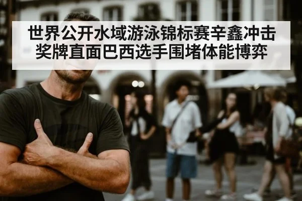 世界公开水域游泳锦标赛辛鑫冲击奖牌直面巴西选手围堵体能博弈